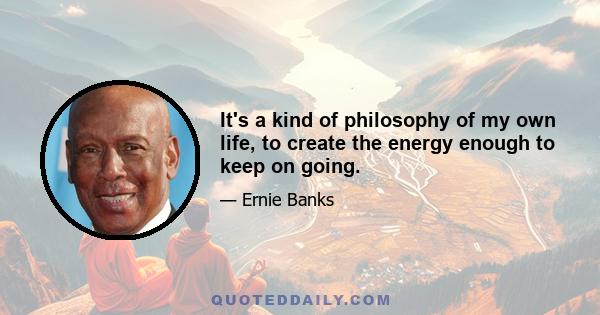 It's a kind of philosophy of my own life, to create the energy enough to keep on going.