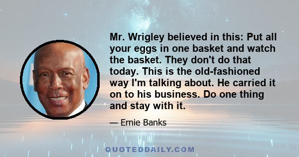 Mr. Wrigley believed in this: Put all your eggs in one basket and watch the basket. They don't do that today. This is the old-fashioned way I'm talking about. He carried it on to his business. Do one thing and stay with 