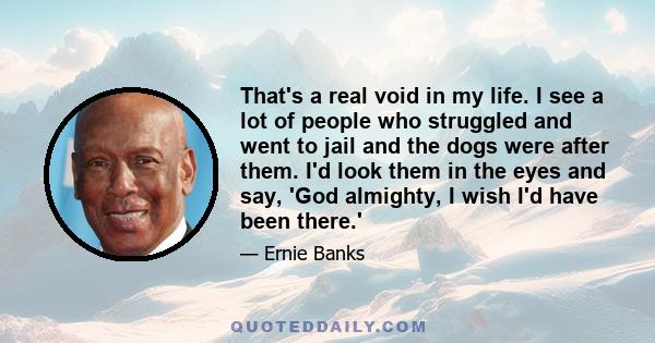 That's a real void in my life. I see a lot of people who struggled and went to jail and the dogs were after them. I'd look them in the eyes and say, 'God almighty, I wish I'd have been there.'