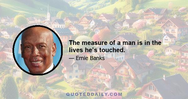 The measure of a man is in the lives he’s touched.