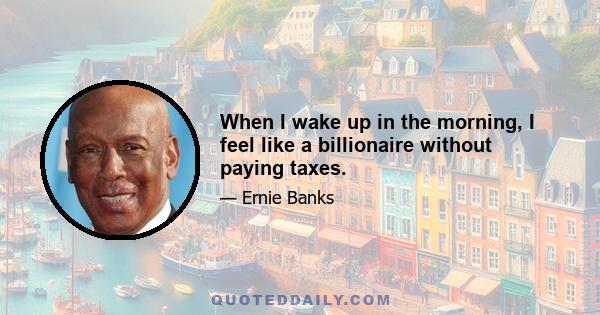 When I wake up in the morning, I feel like a billionaire without paying taxes.