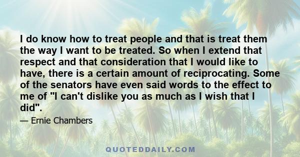 I do know how to treat people and that is treat them the way I want to be treated. So when I extend that respect and that consideration that I would like to have, there is a certain amount of reciprocating. Some of the