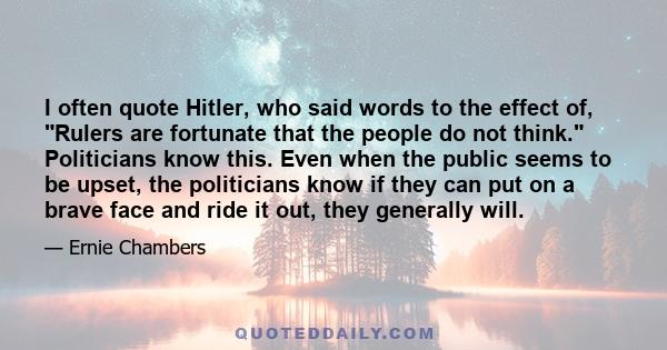 I often quote Hitler, who said words to the effect of, Rulers are fortunate that the people do not think. Politicians know this. Even when the public seems to be upset, the politicians know if they can put on a brave