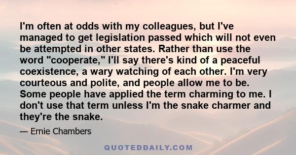 I'm often at odds with my colleagues, but I've managed to get legislation passed which will not even be attempted in other states. Rather than use the word cooperate, I'll say there's kind of a peaceful coexistence, a