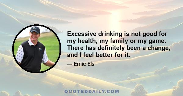 Excessive drinking is not good for my health, my family or my game. There has definitely been a change, and I feel better for it.