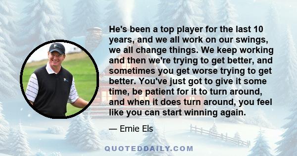 He's been a top player for the last 10 years, and we all work on our swings, we all change things. We keep working and then we're trying to get better, and sometimes you get worse trying to get better. You've just got