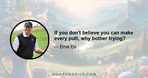 If you don't believe you can make every putt, why bother trying?