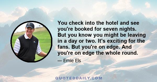 You check into the hotel and see you're booked for seven nights. But you know you might be leaving in a day or two. It's exciting for the fans. But you're on edge. And you're on edge the whole round.