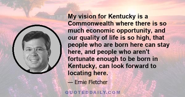 My vision for Kentucky is a Commonwealth where there is so much economic opportunity, and our quality of life is so high, that people who are born here can stay here, and people who aren't fortunate enough to be born in 