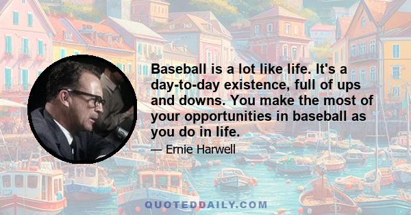 Baseball is a lot like life. It's a day-to-day existence, full of ups and downs. You make the most of your opportunities in baseball as you do in life.