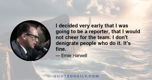 I decided very early that I was going to be a reporter, that I would not cheer for the team. I don't denigrate people who do it. It's fine.