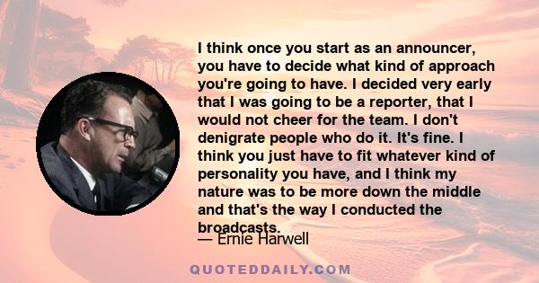 I think once you start as an announcer, you have to decide what kind of approach you're going to have. I decided very early that I was going to be a reporter, that I would not cheer for the team. I don't denigrate