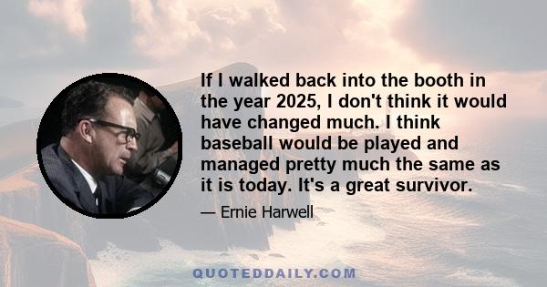 If I walked back into the booth in the year 2025, I don't think it would have changed much. I think baseball would be played and managed pretty much the same as it is today. It's a great survivor.