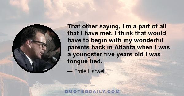 That other saying, I'm a part of all that I have met, I think that would have to begin with my wonderful parents back in Atlanta when I was a youngster five years old I was tongue tied.