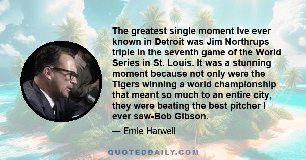 The greatest single moment Ive ever known in Detroit was Jim Northrups triple in the seventh game of the World Series in St. Louis. It was a stunning moment because not only were the Tigers winning a world championship