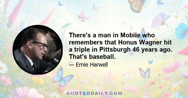 There's a man in Mobile who remembers that Honus Wagner hit a triple in Pittsburgh 46 years ago. That's baseball.