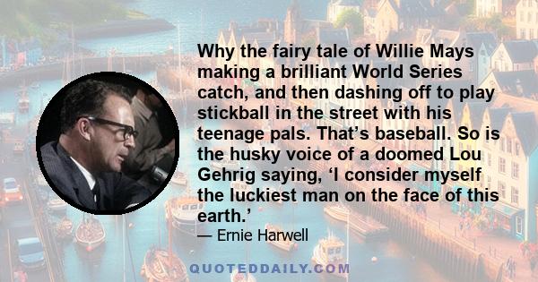 Why the fairy tale of Willie Mays making a brilliant World Series catch, and then dashing off to play stickball in the street with his teenage pals. That’s baseball. So is the husky voice of a doomed Lou Gehrig saying,