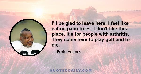 I'll be glad to leave here. I feel like eating palm trees. I don't like this place. It's for people with arthritis. They come here to play golf and to die.