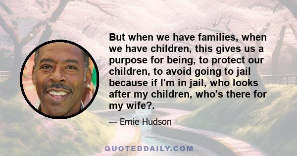 But when we have families, when we have children, this gives us a purpose for being, to protect our children, to avoid going to jail because if I'm in jail, who looks after my children, who's there for my wife?.