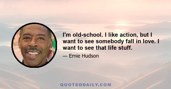 I'm old-school. I like action, but I want to see somebody fall in love. I want to see that life stuff.