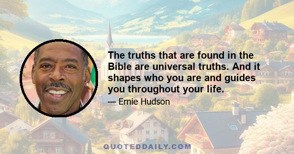 The truths that are found in the Bible are universal truths. And it shapes who you are and guides you throughout your life.