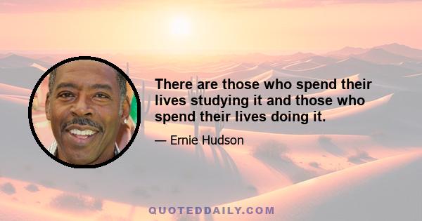 There are those who spend their lives studying it and those who spend their lives doing it.