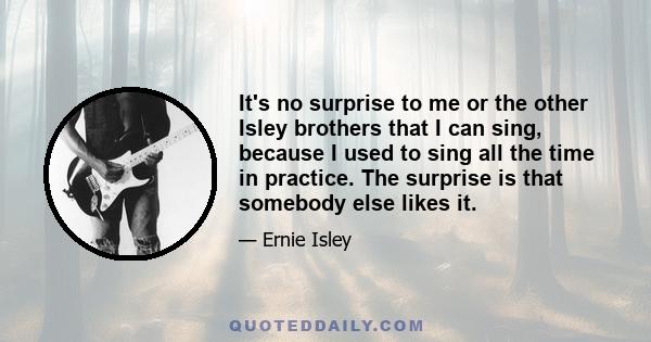 It's no surprise to me or the other Isley brothers that I can sing, because I used to sing all the time in practice. The surprise is that somebody else likes it.