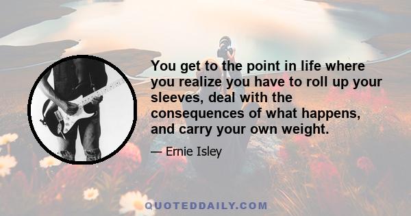 You get to the point in life where you realize you have to roll up your sleeves, deal with the consequences of what happens, and carry your own weight.