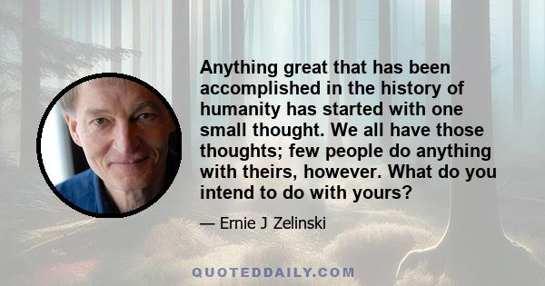 Anything great that has been accomplished in the history of humanity has started with one small thought. We all have those thoughts; few people do anything with theirs, however. What do you intend to do with yours?