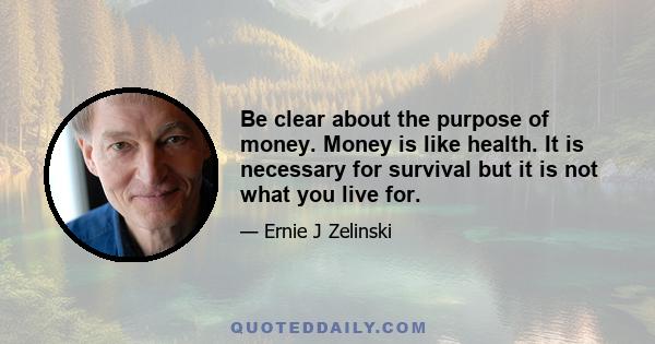 Be clear about the purpose of money. Money is like health. It is necessary for survival but it is not what you live for.