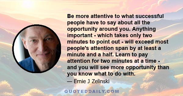 Be more attentive to what successful people have to say about all the opportunity around you. Anything important - which takes only two minutes to point out - will exceed most people's attention span by at least a