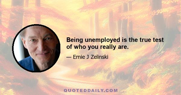 Being unemployed is the true test of who you really are.