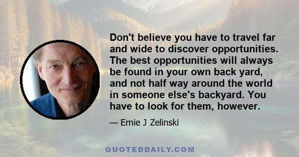 Don't believe you have to travel far and wide to discover opportunities. The best opportunities will always be found in your own back yard, and not half way around the world in someone else's backyard. You have to look