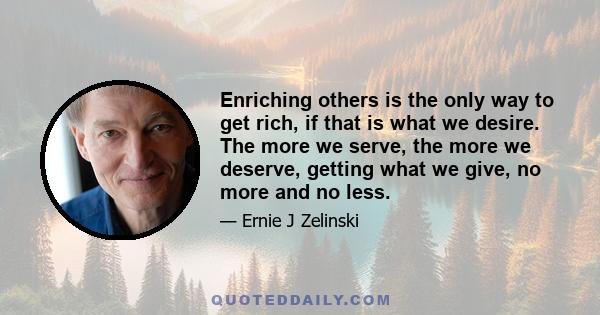 Enriching others is the only way to get rich, if that is what we desire. The more we serve, the more we deserve, getting what we give, no more and no less.