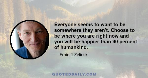 Everyone seems to want to be somewhere they aren't. Choose to be where you are right now and you will be happier than 90 percent of humankind.