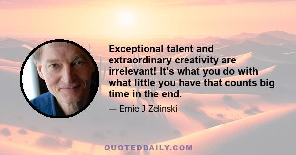 Exceptional talent and extraordinary creativity are irrelevant! It's what you do with what little you have that counts big time in the end.