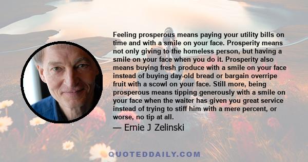 Feeling prosperous means paying your utility bills on time and with a smile on your face. Prosperity means not only giving to the homeless person, but having a smile on your face when you do it. Prosperity also means