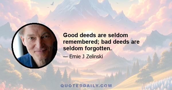 Good deeds are seldom remembered; bad deeds are seldom forgotten.