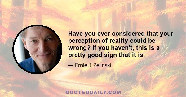 Have you ever considered that your perception of reality could be wrong? If you haven't, this is a pretty good sign that it is.