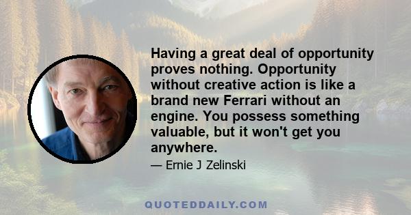 Having a great deal of opportunity proves nothing. Opportunity without creative action is like a brand new Ferrari without an engine. You possess something valuable, but it won't get you anywhere.