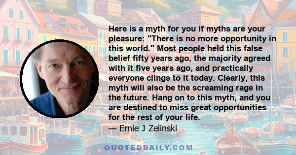 Here is a myth for you if myths are your pleasure: There is no more opportunity in this world. Most people held this false belief fifty years ago, the majority agreed with it five years ago, and practically everyone