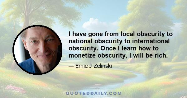 I have gone from local obscurity to national obscurity to international obscurity. Once I learn how to monetize obscurity, I will be rich.