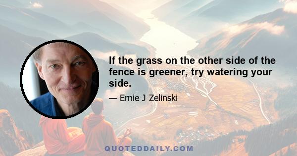 If the grass on the other side of the fence is greener, try watering your side.