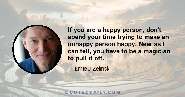 If you are a happy person, don't spend your time trying to make an unhappy person happy. Near as I can tell, you have to be a magician to pull it off.