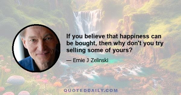 If you believe that happiness can be bought, then why don't you try selling some of yours?