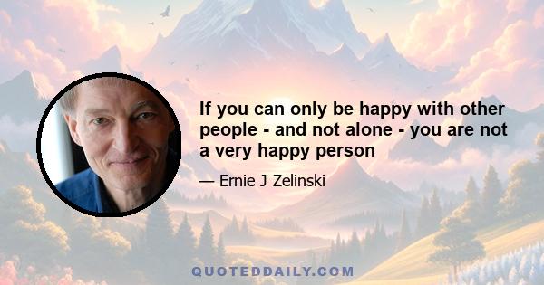 If you can only be happy with other people - and not alone - you are not a very happy person