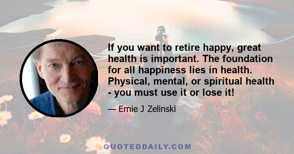 If you want to retire happy, great health is important. The foundation for all happiness lies in health. Physical, mental, or spiritual health - you must use it or lose it!