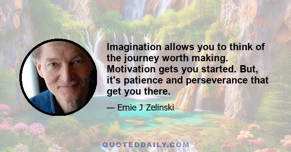 Imagination allows you to think of the journey worth making. Motivation gets you started. But, it's patience and perseverance that get you there.