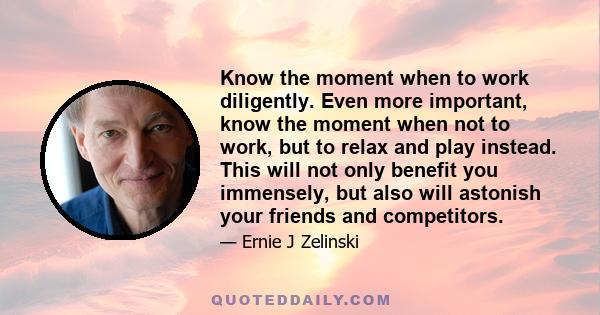 Know the moment when to work diligently. Even more important, know the moment when not to work, but to relax and play instead. This will not only benefit you immensely, but also will astonish your friends and