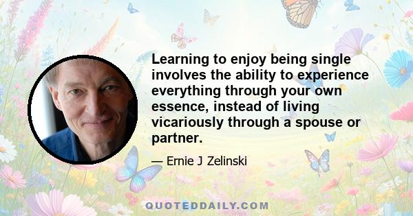 Learning to enjoy being single involves the ability to experience everything through your own essence, instead of living vicariously through a spouse or partner.